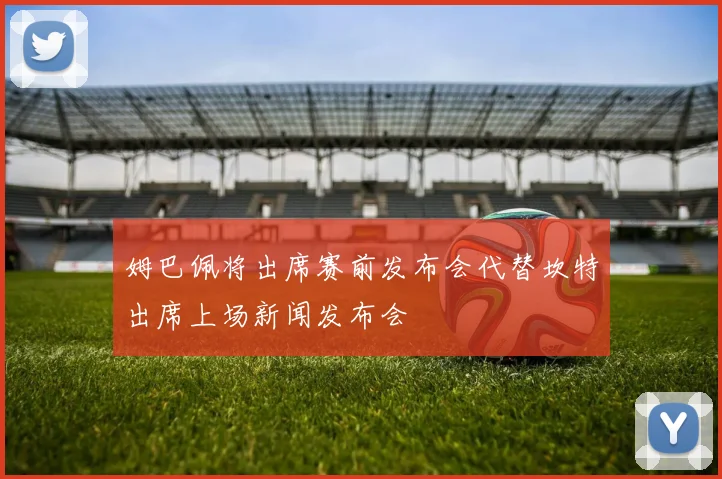 姆巴佩将出席赛前发布会代替坎特出席上场新闻发布会
