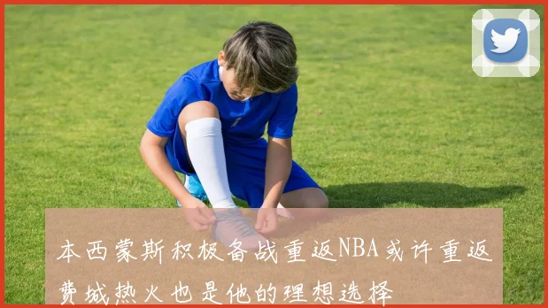 本西蒙斯积极备战重返NBA或许重返费城热火也是他的理想选择