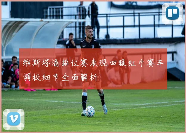 维斯塔潘排位赛表现回暖红牛赛车调校细节全面解析
