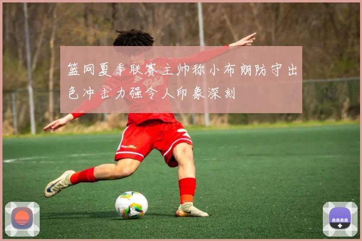 篮网夏季联赛主帅称小布朗防守出色冲击力强令人印象深刻