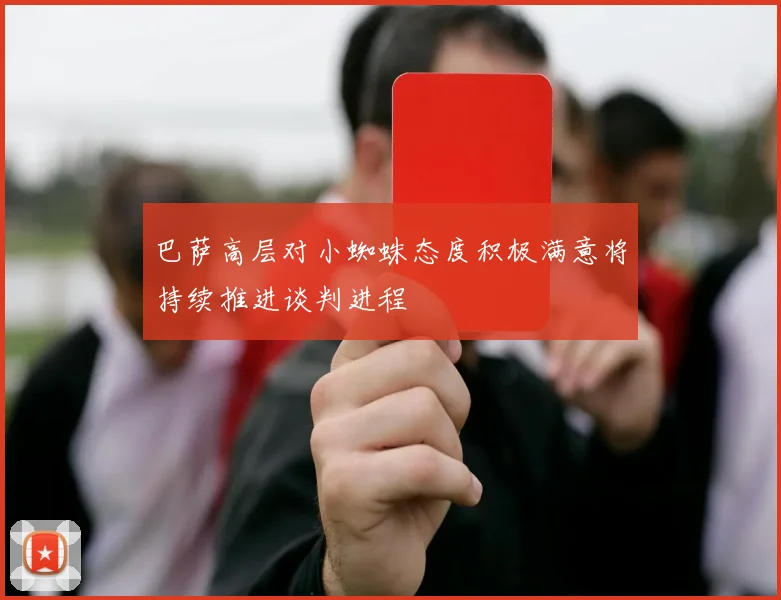 巴萨高层对小蜘蛛态度积极满意将持续推进谈判进程