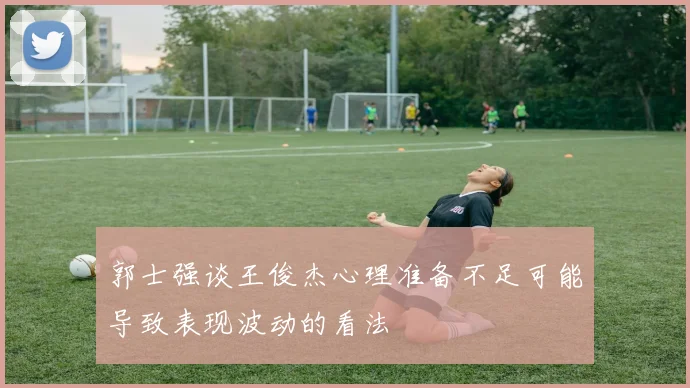 郭士强谈王俊杰心理准备不足可能导致表现波动的看法