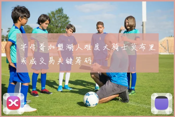 字母哥加盟湖人难度大骑士莫布里或成交易关键筹码