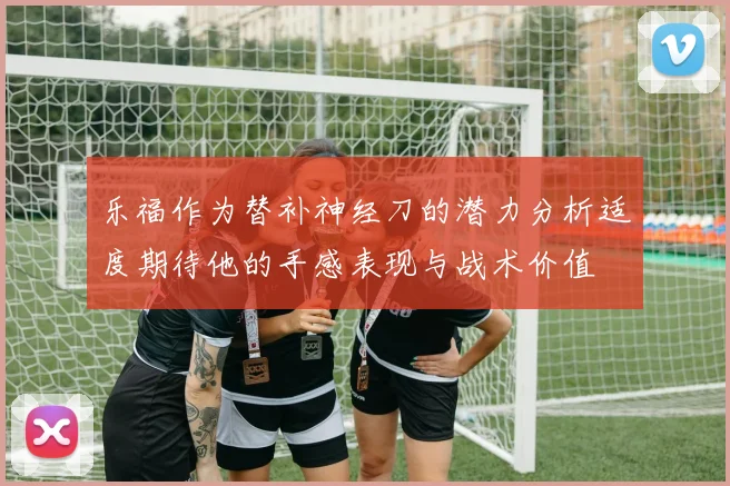 乐福作为替补神经刀的潜力分析适度期待他的手感表现与战术价值