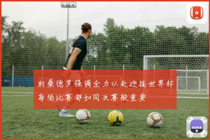 利桑德罗强调全力以赴迎接世界杯每场比赛都如同决赛般重要