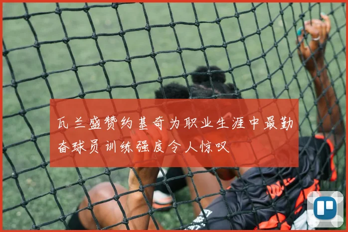瓦兰盛赞约基奇为职业生涯中最勤奋球员训练强度令人惊叹
