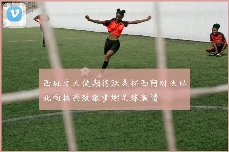 西班牙大使期待欧美杯西阿对决以此向梅西致敬重燃足球激情