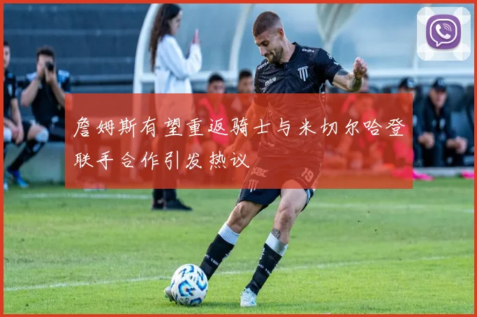 詹姆斯有望重返骑士与米切尔哈登联手合作引发热议