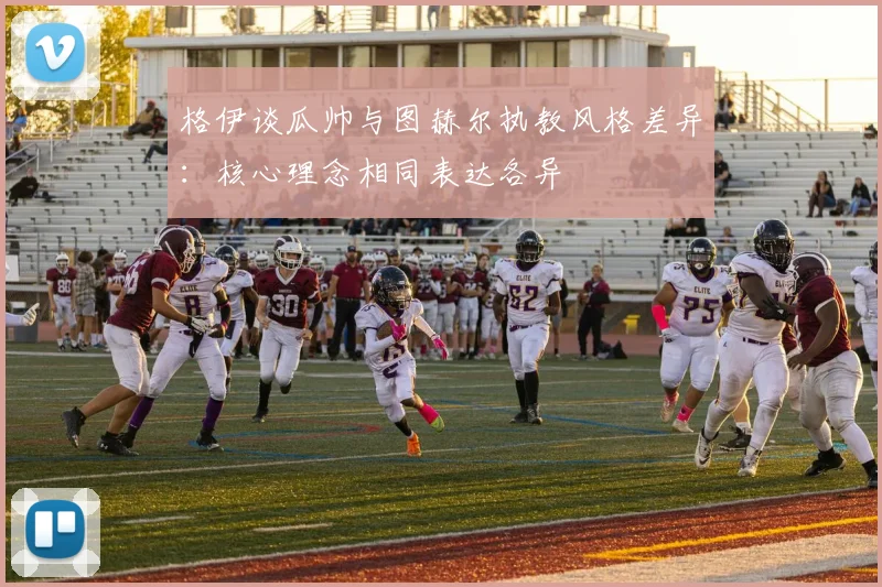 格伊谈瓜帅与图赫尔执教风格差异:核心理念相同表达各异