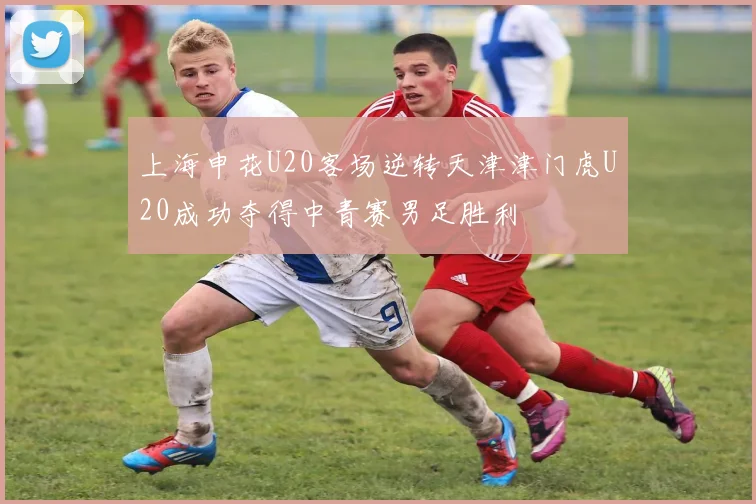 上海申花U20客场逆转天津津门虎U20成功夺得中青赛男足胜利