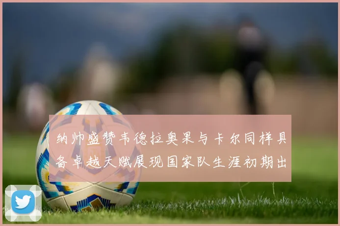 纳帅盛赞韦德拉奥果与卡尔同样具备卓越天赋展现国家队生涯初期出色表现