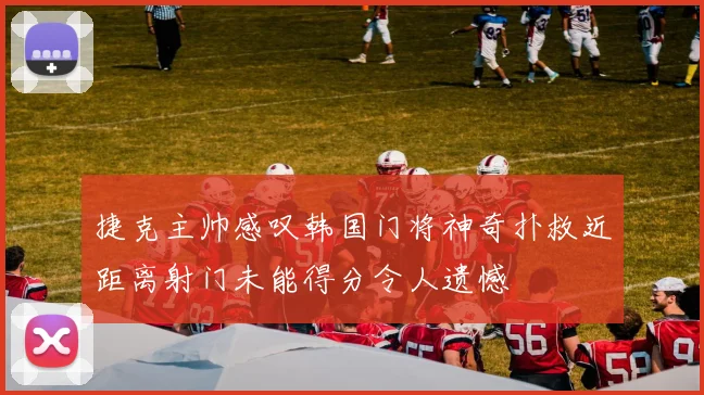 捷克主帅感叹韩国门将神奇扑救近距离射门未能得分令人遗憾