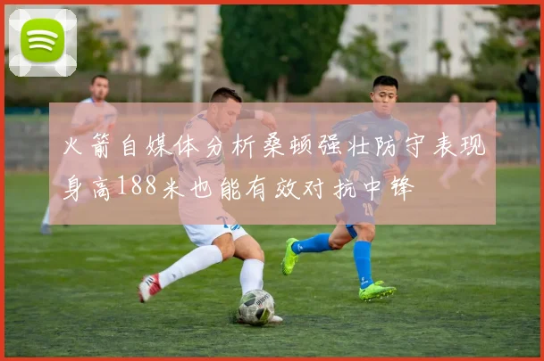 火箭自媒体分析桑顿强壮防守表现身高188米也能有效对抗中锋